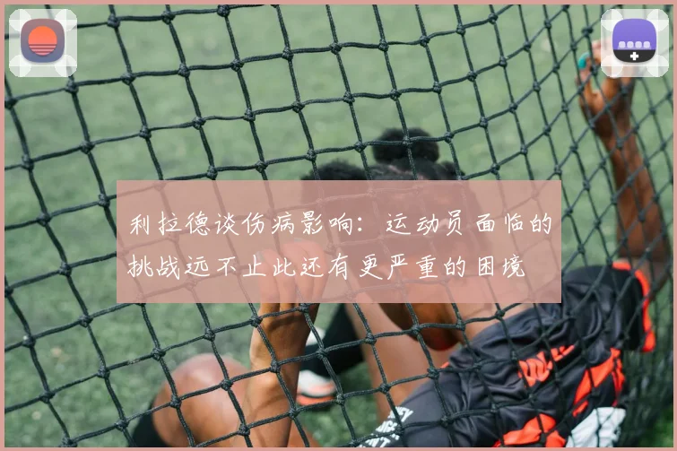利拉德谈伤病影响：运动员面临的挑战远不止此还有更严重的困境