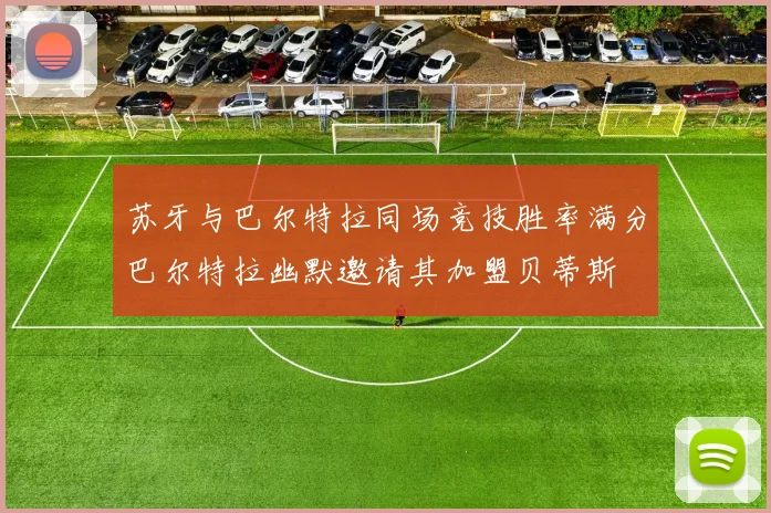 苏牙与巴尔特拉同场竞技胜率满分巴尔特拉幽默邀请其加盟贝蒂斯
