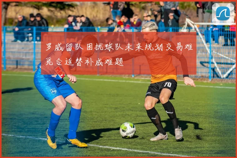 罗威留队困扰球队未来规划交易难觅合适替补成难题