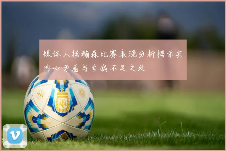 媒体人杨瀚森比赛表现分析揭示其内心矛盾与自我不足之处