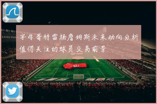 字母哥特雷杨詹姆斯未来动向分析值得关注的球员交易前景