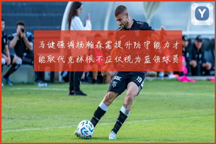 马健强调杨瀚森需提升防守能力才能取代克林根不应仅视为蓝领球员