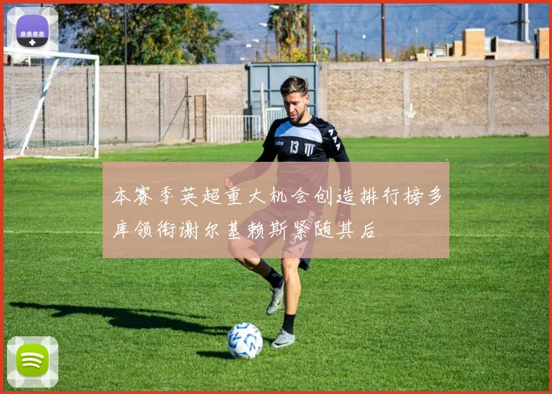 本赛季英超重大机会创造排行榜多库领衔谢尔基赖斯紧随其后