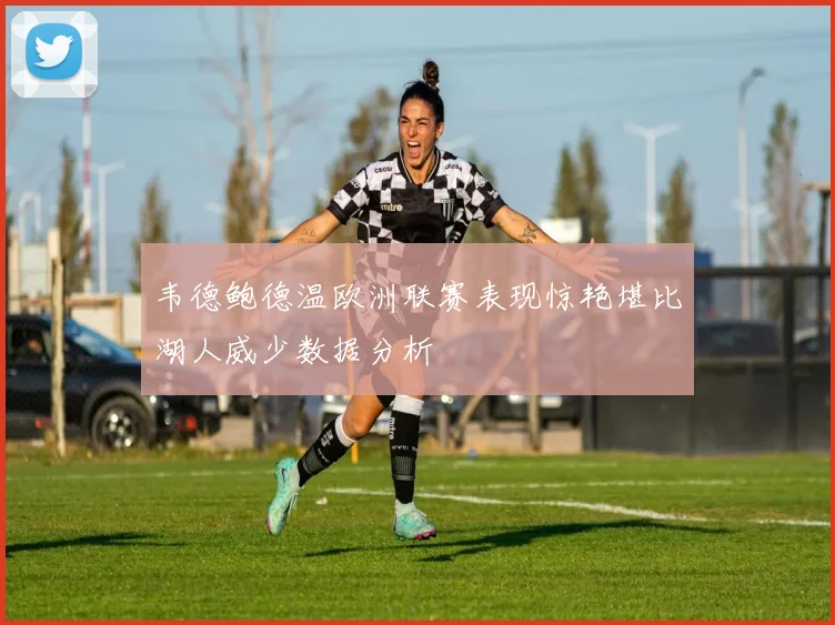 韦德鲍德温欧洲联赛表现惊艳堪比湖人威少数据分析