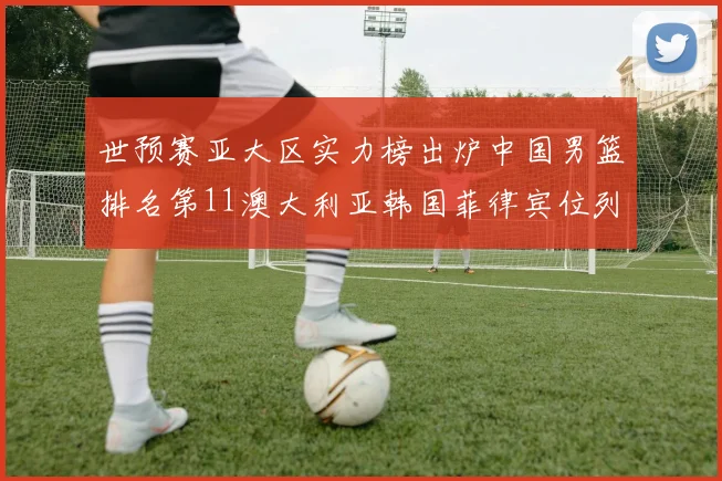 世预赛亚大区实力榜出炉中国男篮排名第11澳大利亚韩国菲律宾位列前三