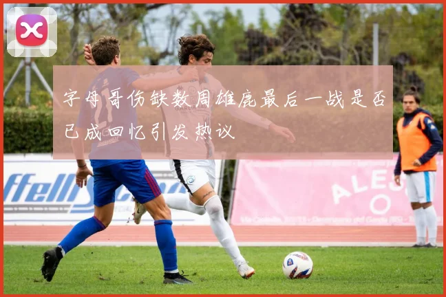 字母哥伤缺数周雄鹿最后一战是否已成回忆引发热议
