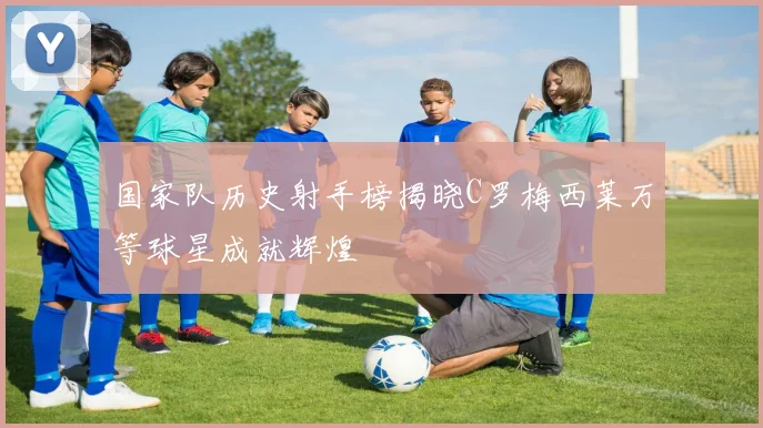 国家队历史射手榜揭晓C罗梅西莱万等球星成就辉煌