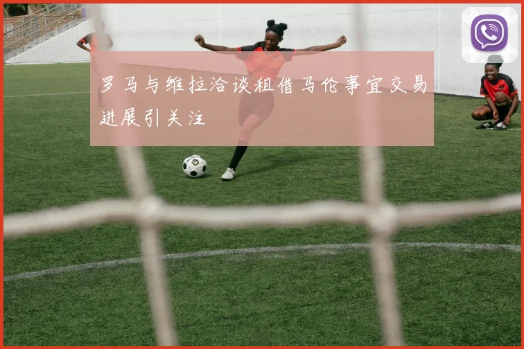 罗马与维拉洽谈租借马伦事宜交易进展引关注
