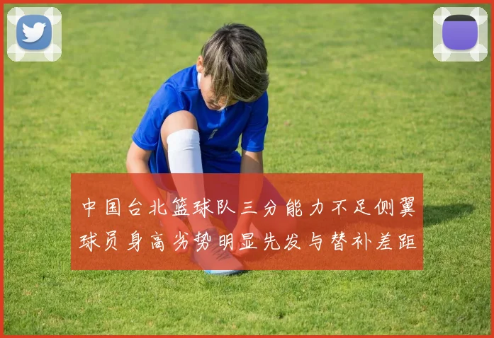 中国台北篮球队三分能力不足侧翼球员身高劣势明显先发与替补差距显著