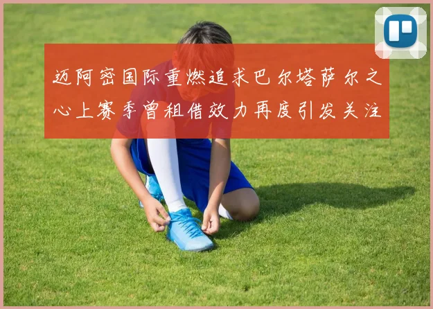 迈阿密国际重燃追求巴尔塔萨尔之心上赛季曾租借效力再度引发关注