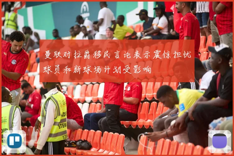 曼联对拉爵移民言论表示震惊担忧球员和新球场计划受影响