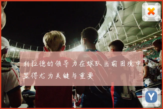 利拉德的领导力在球队当前困境中显得尤为关键与重要