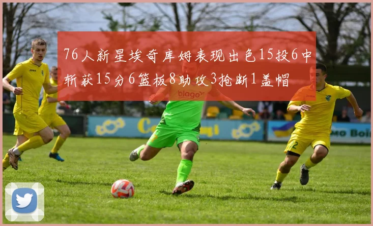 76人新星埃奇库姆表现出色15投6中斩获15分6篮板8助攻3抢断1盖帽