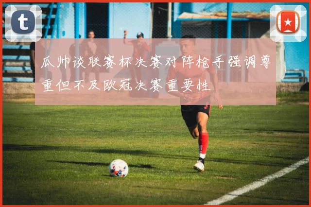 瓜帅谈联赛杯决赛对阵枪手强调尊重但不及欧冠决赛重要性