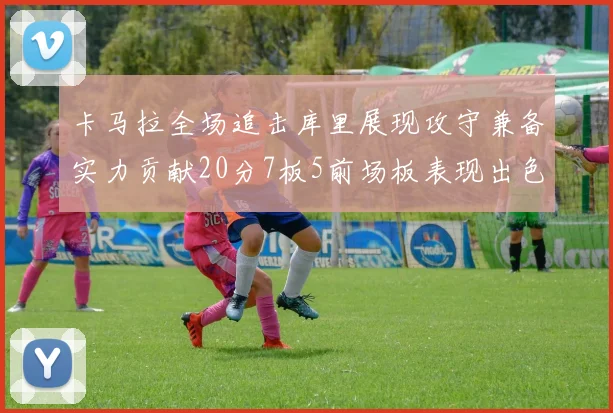 卡马拉全场追击库里展现攻守兼备实力贡献20分7板5前场板表现出色