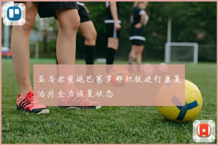 亚马尔重返巴塞罗那积极进行康复治疗全力恢复状态