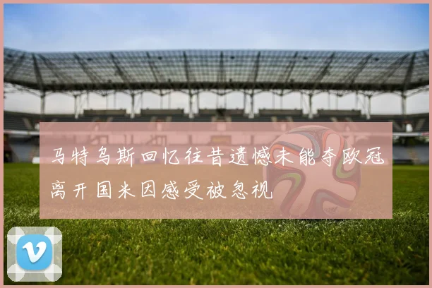 马特乌斯回忆往昔遗憾未能夺欧冠离开国米因感受被忽视